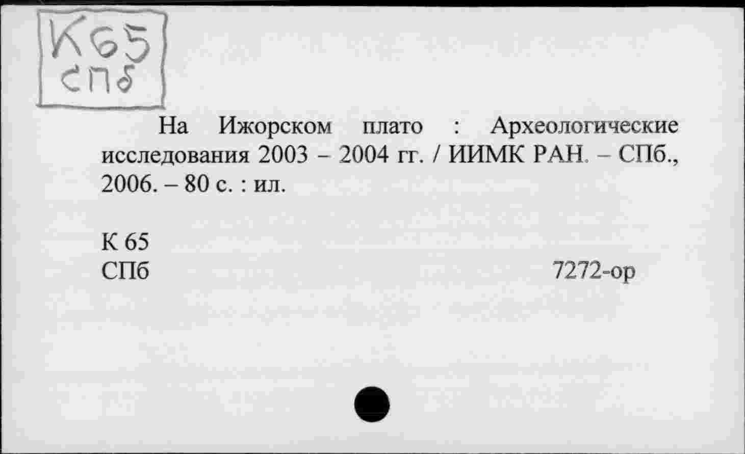 ﻿К^5)
cru
Ча Ижорском плато : Археологические исследования 2003 - 2004 гг. / ИИМК РАН. - СПб., 2006. - 80 с. : ил.
К 65
СПб	7272-ор